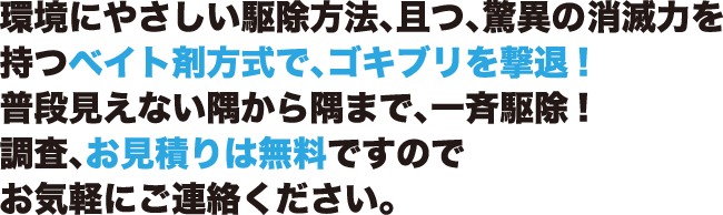 環境にやさしい駆除方法、且つ、驚異の消滅力を持つベイト剤方式で、ゴキブリを撃退!普段見えない隅から隅まで、一斉駆除!調査、お見積りは無料ですのでお気軽にご連絡ください。