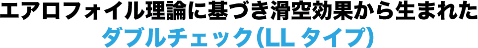 エアロフォイル理論に基づき滑空効果から生まれたダブルチェック（LLタイプ）