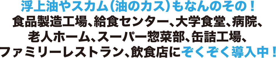 浮上油やスカム( 油のカス) もなんのその!食品製造工場、給食センター、大学食堂、病院、老人ホーム、スーパー惣菜部、缶詰工場、ファミリーレストラン、飲食店に導入中!